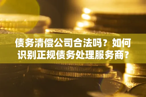 武汉债务清偿公司合法吗？如何识别正规债务处理服务商？