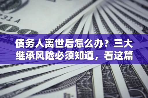 武汉债务人离世后怎么办？三大继承风险必须知道，看这篇就够了