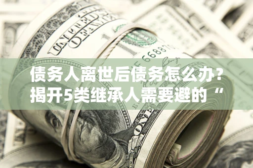 武汉债务人离世后债务怎么办？揭开5类继承人需要避的“坑”