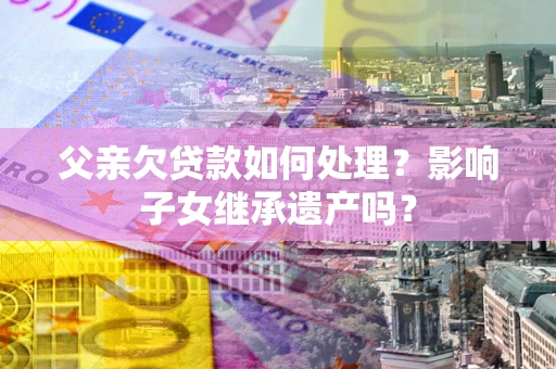 武汉父亲欠贷款如何处理?影响子女继承遗产吗? 武汉父亲欠贷款如何处理?影响子女继承遗产吗?